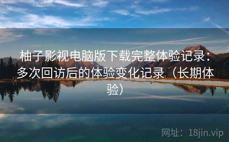 柚子影视电脑版下载完整体验记录：多次回访后的体验变化记录（长期体验）