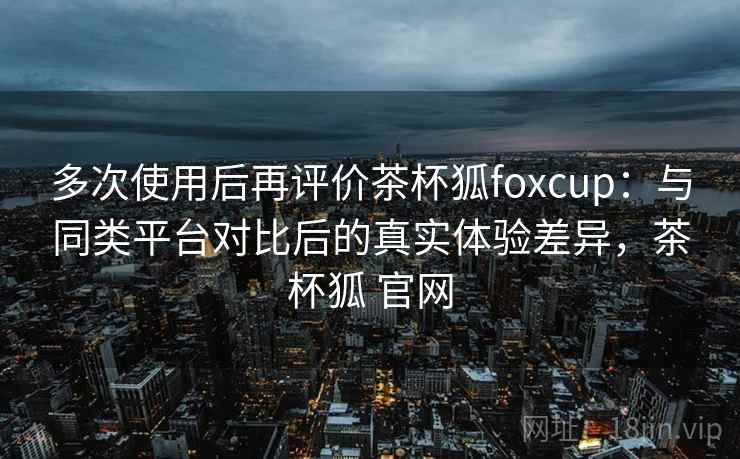 多次使用后再评价茶杯狐foxcup：与同类平台对比后的真实体验差异，茶杯狐 官网