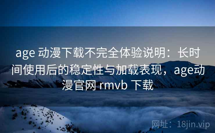 age 动漫下载不完全体验说明：长时间使用后的稳定性与加载表现，age动漫官网 rmvb 下载