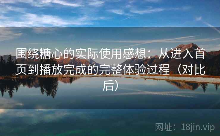 围绕糖心的实际使用感想：从进入首页到播放完成的完整体验过程（对比后）