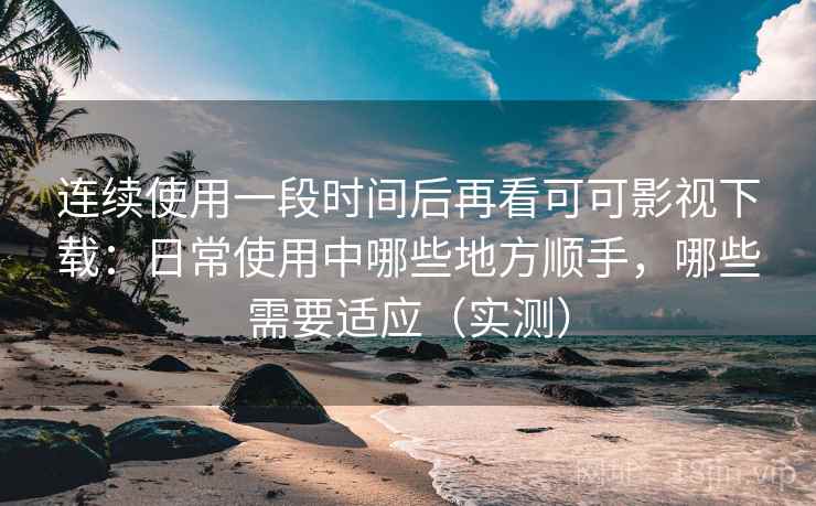 连续使用一段时间后再看可可影视下载：日常使用中哪些地方顺手，哪些需要适应（实测）