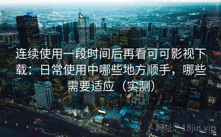连续使用一段时间后再看可可影视下载：日常使用中哪些地方顺手，哪些需要适应（实测）