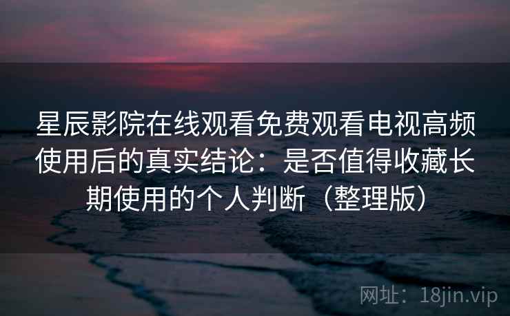 星辰影院在线观看免费观看电视高频使用后的真实结论：是否值得收藏长期使用的个人判断（整理版）