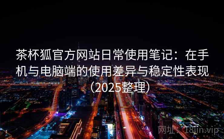 茶杯狐官方网站日常使用笔记：在手机与电脑端的使用差异与稳定性表现（2025整理）