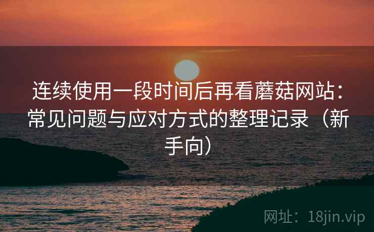 连续使用一段时间后再看蘑菇网站：常见问题与应对方式的整理记录（新手向）