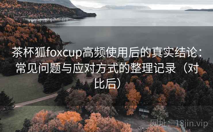 茶杯狐foxcup高频使用后的真实结论：常见问题与应对方式的整理记录（对比后）