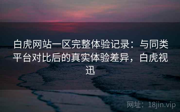 白虎网站一区完整体验记录：与同类平台对比后的真实体验差异，白虎视迅