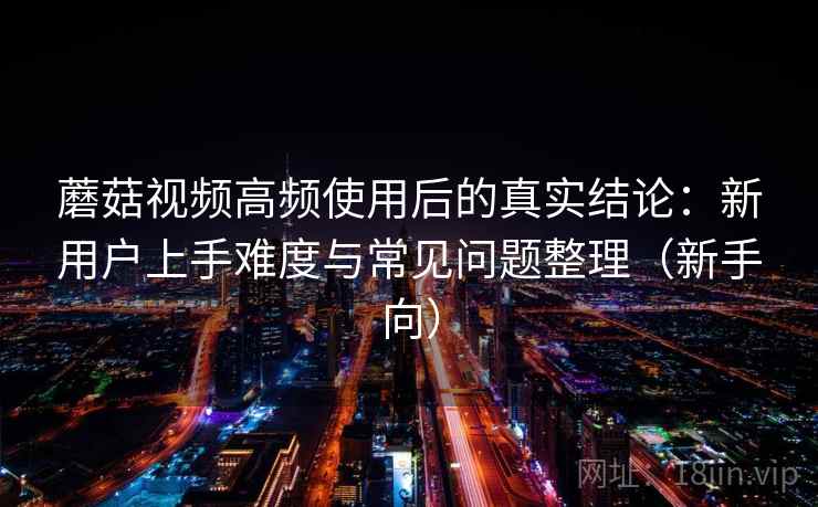 蘑菇视频高频使用后的真实结论：新用户上手难度与常见问题整理（新手向）