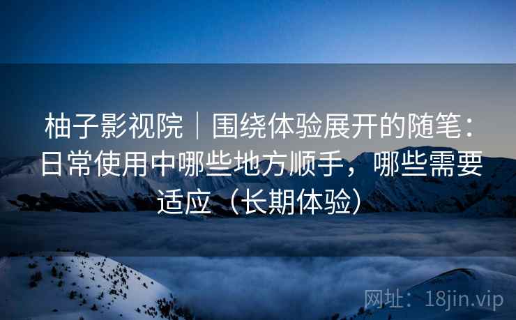 柚子影视院｜围绕体验展开的随笔：日常使用中哪些地方顺手，哪些需要适应（长期体验）