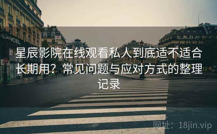 星辰影院在线观看私人到底适不适合长期用？常见问题与应对方式的整理记录
