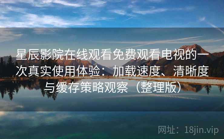 星辰影院在线观看免费观看电视的一次真实使用体验：加载速度、清晰度与缓存策略观察（整理版）