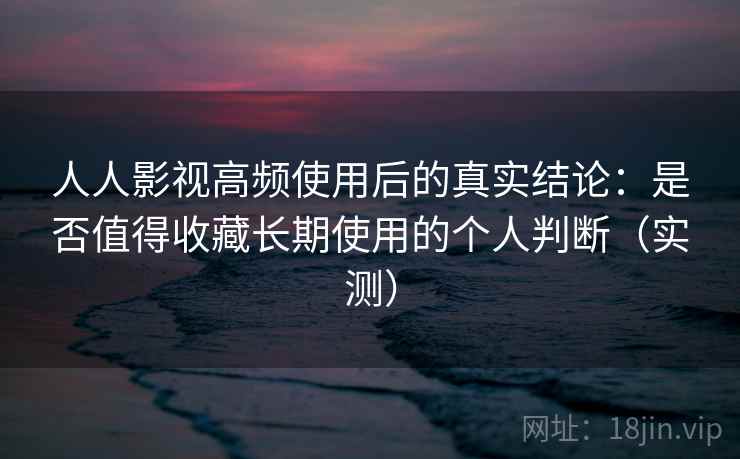 人人影视高频使用后的真实结论：是否值得收藏长期使用的个人判断（实测）