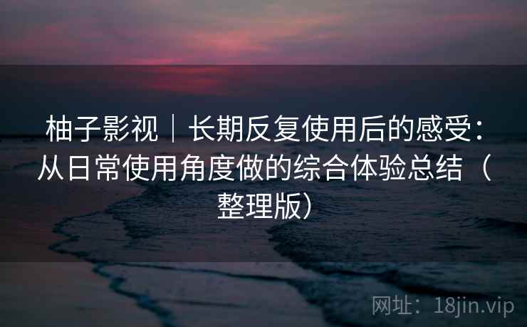 柚子影视｜长期反复使用后的感受：从日常使用角度做的综合体验总结（整理版）