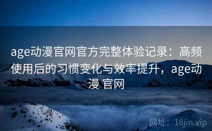 age动漫官网官方完整体验记录：高频使用后的习惯变化与效率提升，age动漫 官网
