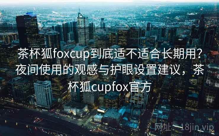 茶杯狐foxcup到底适不适合长期用？夜间使用的观感与护眼设置建议，茶杯狐cupfox官方