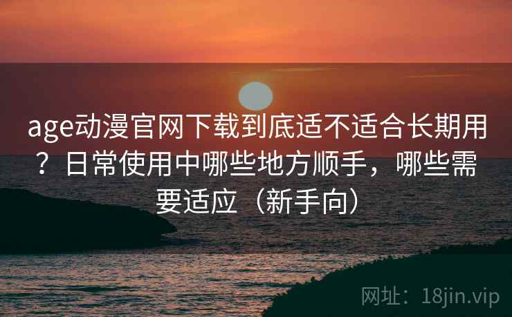 age动漫官网下载到底适不适合长期用？日常使用中哪些地方顺手，哪些需要适应（新手向）