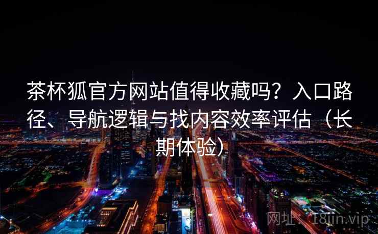 茶杯狐官方网站值得收藏吗？入口路径、导航逻辑与找内容效率评估（长期体验）