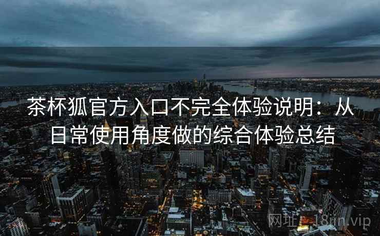 茶杯狐官方入口不完全体验说明：从日常使用角度做的综合体验总结