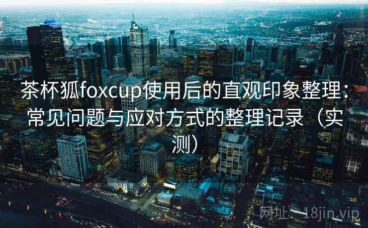 茶杯狐foxcup使用后的直观印象整理:常见问题与应对方式的整理记录(实测) 茶杯狐foxcup使用后的直观印象整理:常见问题与应对方式的整理记录(实测)