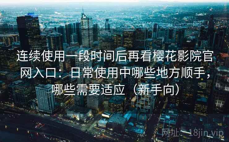 连续使用一段时间后再看樱花影院官网入口：日常使用中哪些地方顺手，哪些需要适应（新手向）