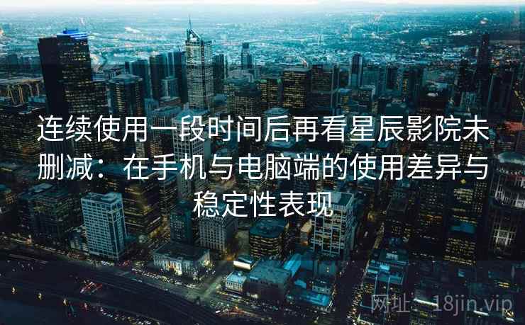 连续使用一段时间后再看星辰影院未删减：在手机与电脑端的使用差异与稳定性表现