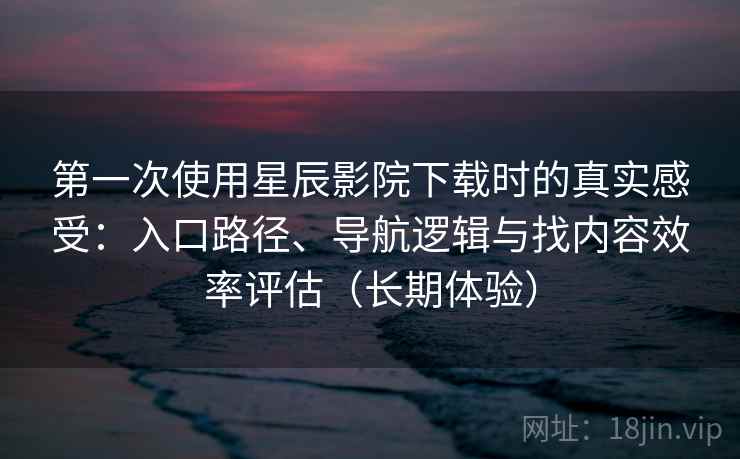 第一次使用星辰影院下载时的真实感受：入口路径、导航逻辑与找内容效率评估（长期体验）