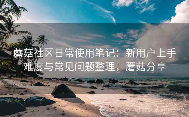 蘑菇社区日常使用笔记：新用户上手难度与常见问题整理，蘑菇分享