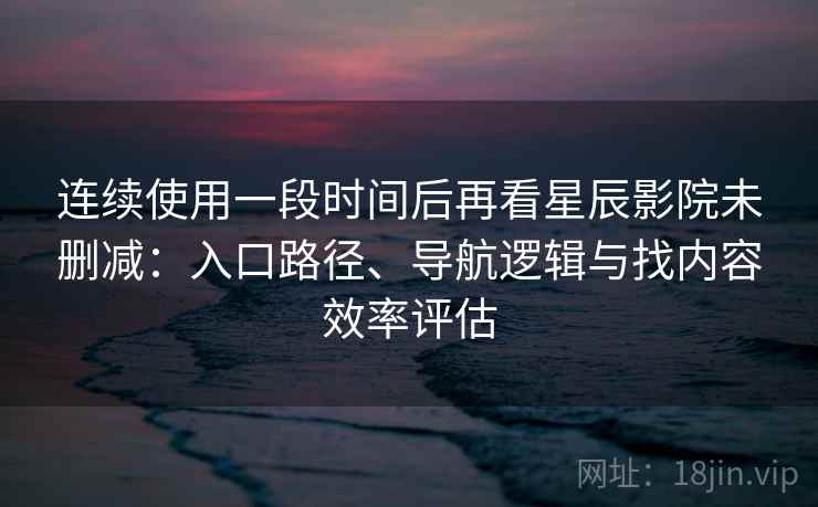 连续使用一段时间后再看星辰影院未删减：入口路径、导航逻辑与找内容效率评估