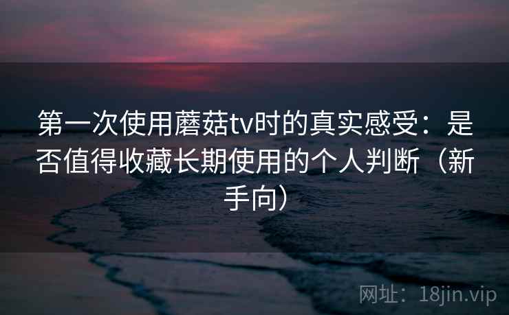 第一次使用蘑菇tv时的真实感受：是否值得收藏长期使用的个人判断（新手向）