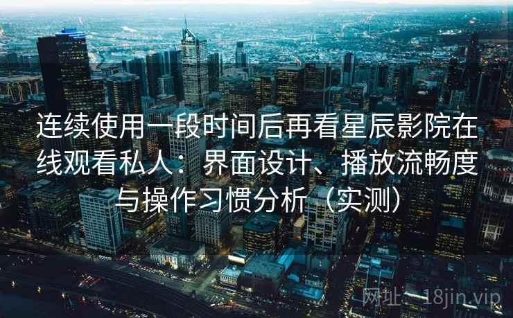 连续使用一段时间后再看星辰影院在线观看私人：界面设计、播放流畅度与操作习惯分析（实测）