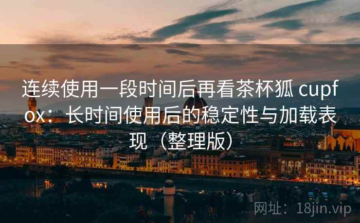 连续使用一段时间后再看茶杯狐 cupfox：长时间使用后的稳定性与加载表现（整理版）