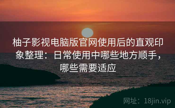 柚子影视电脑版官网使用后的直观印象整理：日常使用中哪些地方顺手，哪些需要适应