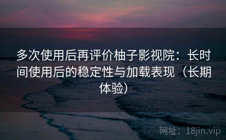 多次使用后再评价柚子影视院：长时间使用后的稳定性与加载表现（长期体验）