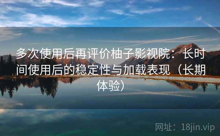 多次使用后再评价柚子影视院：长时间使用后的稳定性与加载表现（长期体验）