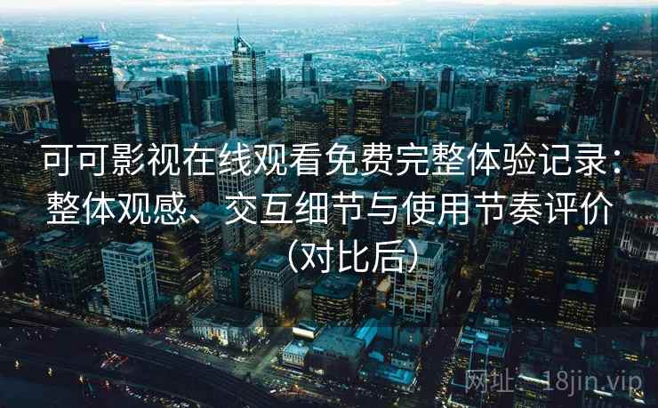 可可影视在线观看免费完整体验记录：整体观感、交互细节与使用节奏评价（对比后）
