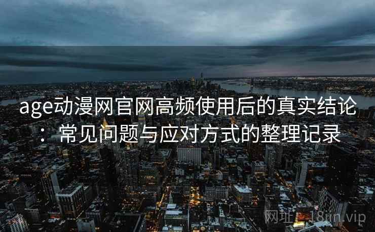age动漫网官网高频使用后的真实结论：常见问题与应对方式的整理记录