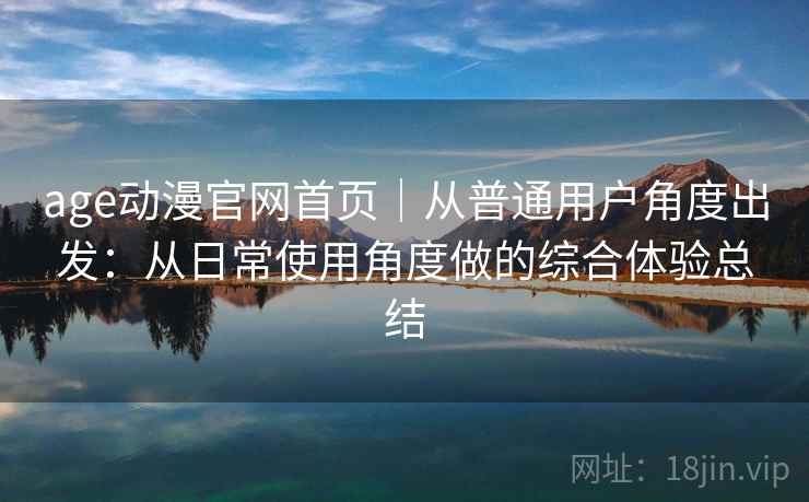 age动漫官网首页｜从普通用户角度出发：从日常使用角度做的综合体验总结