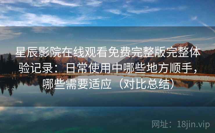 星辰影院在线观看免费完整版完整体验记录：日常使用中哪些地方顺手，哪些需要适应（对比总结）