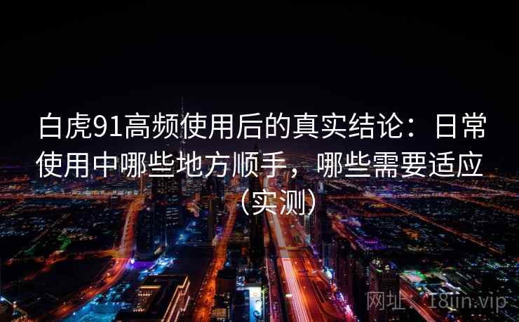 白虎91高频使用后的真实结论：日常使用中哪些地方顺手，哪些需要适应（实测）