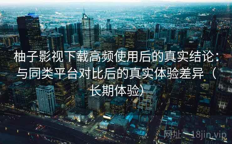 柚子影视下载高频使用后的真实结论：与同类平台对比后的真实体验差异（长期体验）