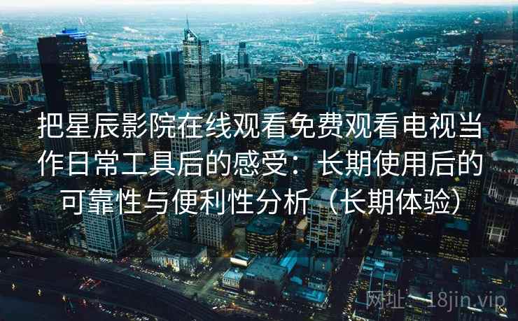 把星辰影院在线观看免费观看电视当作日常工具后的感受：长期使用后的可靠性与便利性分析（长期体验）