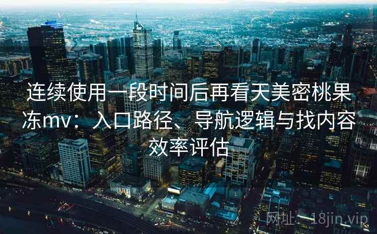 连续使用一段时间后再看天美密桃果冻mv：入口路径、导航逻辑与找内容效率评估