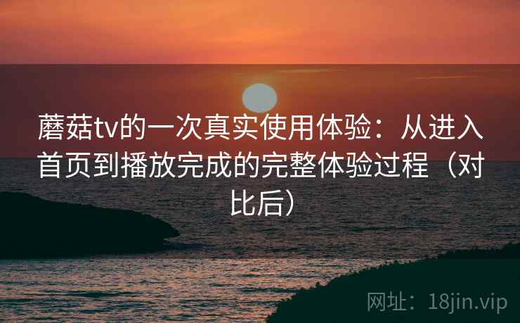 蘑菇tv的一次真实使用体验：从进入首页到播放完成的完整体验过程（对比后）