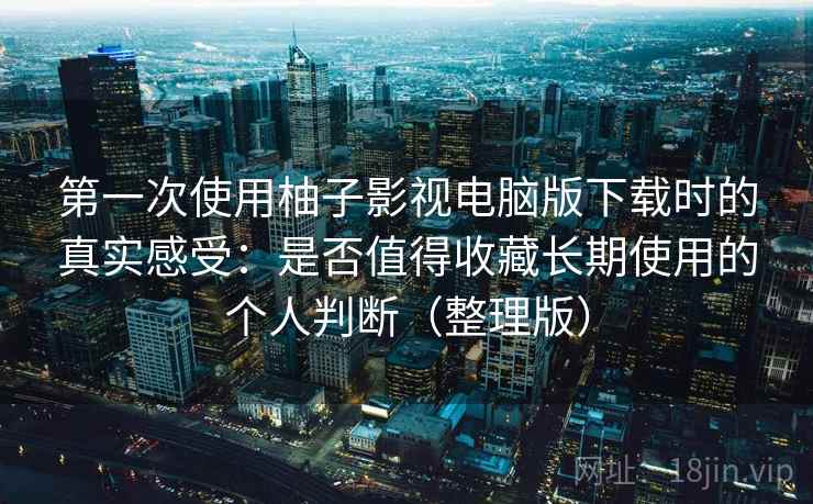 第一次使用柚子影视电脑版下载时的真实感受：是否值得收藏长期使用的个人判断（整理版）