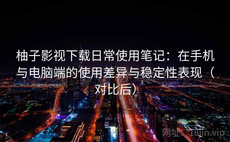 柚子影视下载日常使用笔记：在手机与电脑端的使用差异与稳定性表现（对比后）