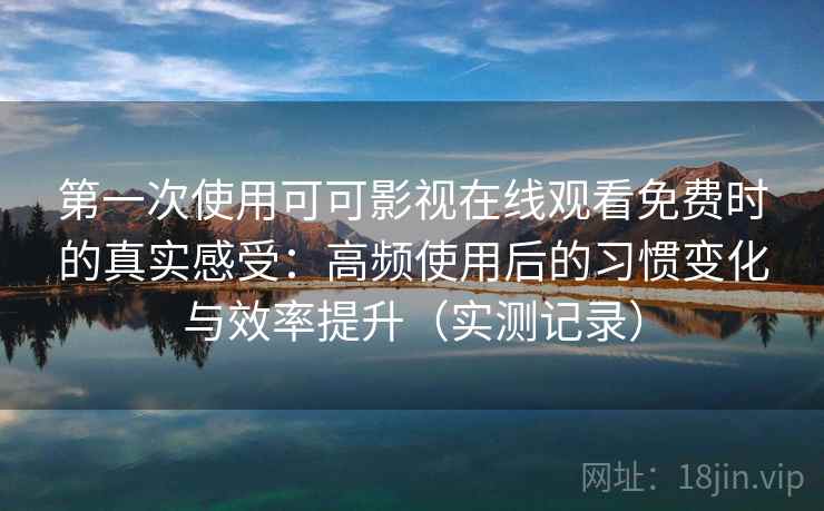 第一次使用可可影视在线观看免费时的真实感受：高频使用后的习惯变化与效率提升（实测记录）