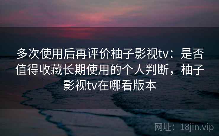 多次使用后再评价柚子影视tv：是否值得收藏长期使用的个人判断，柚子影视tv在哪看版本
