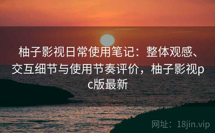 柚子影视日常使用笔记：整体观感、交互细节与使用节奏评价，柚子影视pc版最新