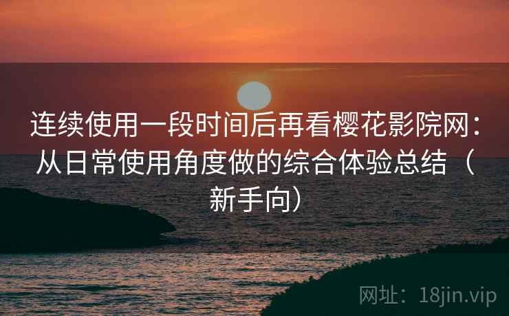 连续使用一段时间后再看樱花影院网：从日常使用角度做的综合体验总结（新手向）