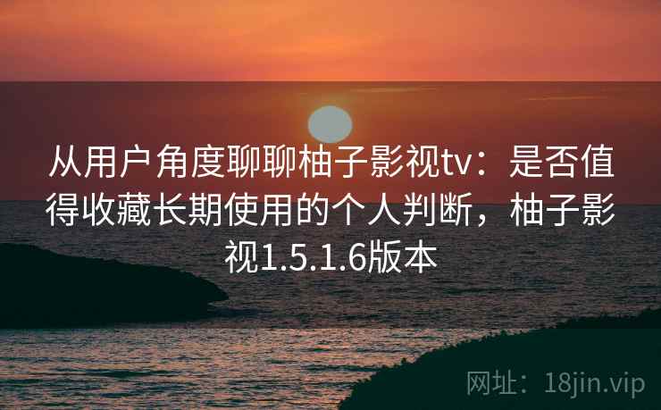 从用户角度聊聊柚子影视tv：是否值得收藏长期使用的个人判断，柚子影视1.5.1.6版本
